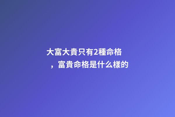 大富大貴只有2種命格，富貴命格是什么樣的